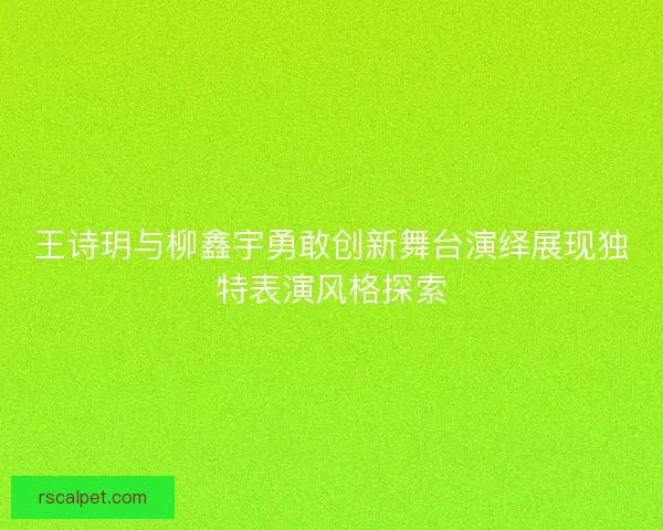 王诗玥与柳鑫宇勇敢创新舞台演绎展现独特表演风格探索