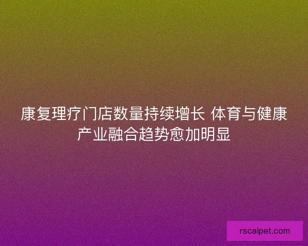 康复理疗门店数量持续增长 体育与健康产业融合趋势愈加明显