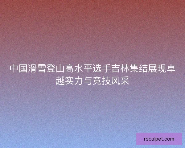 中国滑雪登山高水平选手吉林集结展现卓越实力与竞技风采