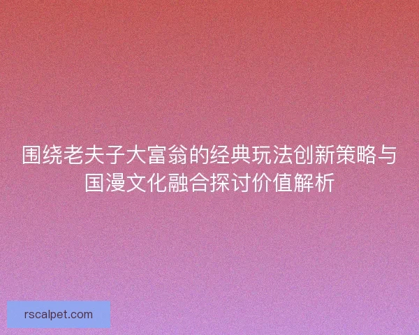 围绕老夫子大富翁的经典玩法创新策略与国漫文化融合探讨价值解析