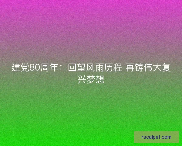 建党80周年：回望风雨历程 再铸伟大复兴梦想